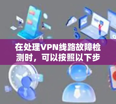 在处理VPN线路故障检测时，可以按照以下步骤进行