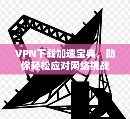VPN下载加速宝典，助你轻松应对网络挑战