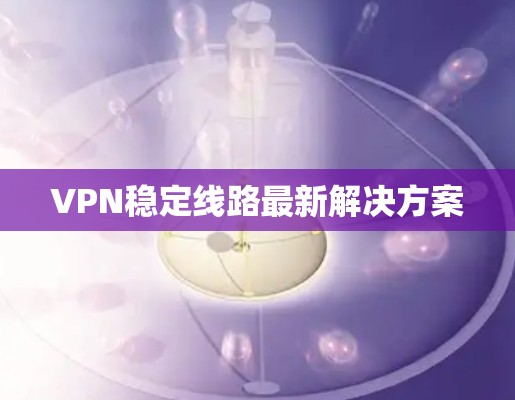 VPN稳定线路最新解决方案