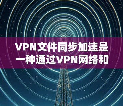 VPN文件同步加速是一种通过VPN网络和加速工具来同步文件的方法，以提高下载速度。以下是使用VPN文件同步加速的步骤和建议