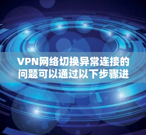 VPN网络切换异常连接的问题可以通过以下步骤进行排查和解决