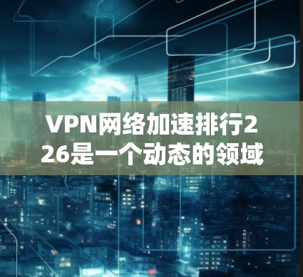 VPN网络加速排行226是一个动态的领域，因为VPN工具和安全措施会不断更新。以下是一些226年依然有效的VPN推荐列表，涵盖多种类型和功能
