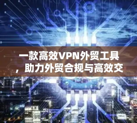 一款高效VPN外贸工具，助力外贸合规与高效交易
