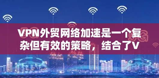 VPN外贸网络加速是一个复杂但有效的策略，结合了VPN和网络加速技术，能够帮助企业高效、安全地进行国际贸易。以下是一个详细的步骤指南