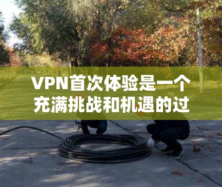 VPN首次体验是一个充满挑战和机遇的过程，以下是一步步的指南