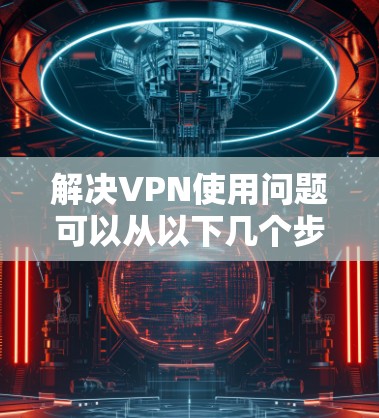 解决VPN使用问题可以从以下几个步骤进行