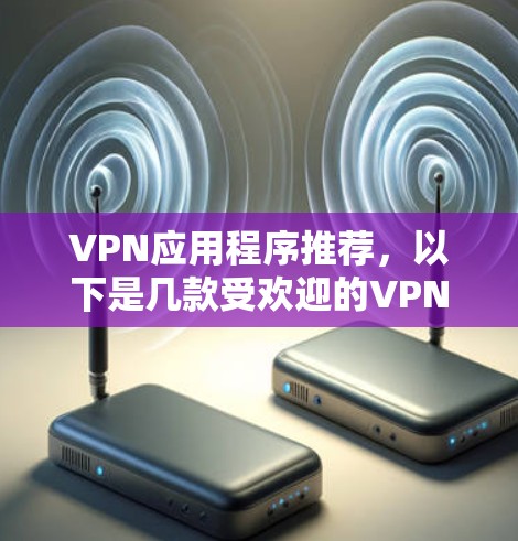 VPN应用程序推荐，以下是几款受欢迎的VPN应用，涵盖了不同的需求和特点，适合不同用户选择