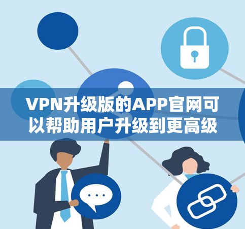 VPN升级版的APP官网可以帮助用户升级到更高级的VPN服务，提供更好的功能、更快的下载速度和更高的安全性。以下是一些推荐的VPN升级版APP和官网