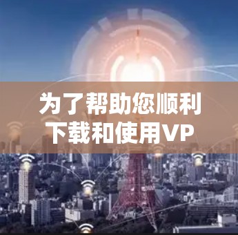 为了帮助您顺利下载和使用VPN软件的网络加速客户端，以下是一个清晰的步骤指南