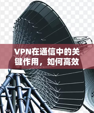 VPN在通信中的关键作用，如何高效安全传输数据？