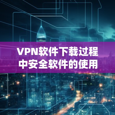 VPN软件下载过程中安全软件的使用，需要谨慎和系统。以下是一些关键步骤，帮助您更好地保护自己和网络的安全