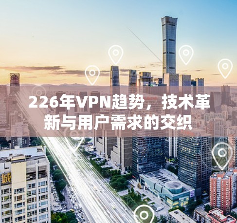 226年VPN趋势，技术革新与用户需求的交织