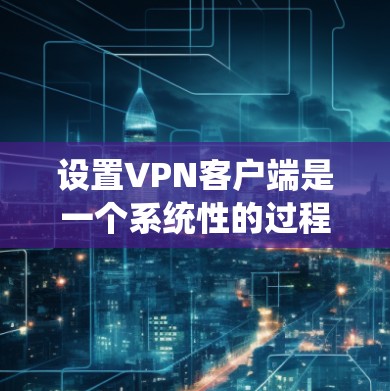 设置VPN客户端是一个系统性的过程，涉及多个步骤，需要仔细执行以确保安全和正确性。以下是一个详细且系统化的指南，帮助您顺利设置VPN客户端