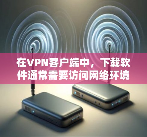 在VPN客户端中，下载软件通常需要访问网络环境，因此直接下载软件可能不可行。以下是一些步骤和建议，帮助你更好地管理VPN环境