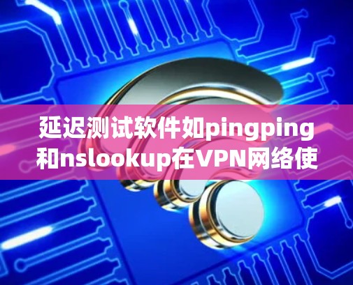 延迟测试软件如pingping和nslookup在VPN网络使用中扮演着重要角色，主要功能包括检测网络延迟、优化VPN设置以及帮助用户发现潜在的问题。以下是对这些工具的详细分析和总结
