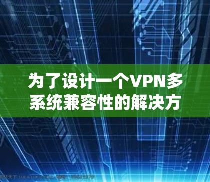 为了设计一个VPN多系统兼容性的解决方案，以下是一个详细的步骤说明