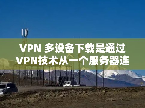 VPN 多设备下载是通过VPN技术从一个服务器连接到多个设备，实现文件或应用的快速下载。以下是逐步的解决方案