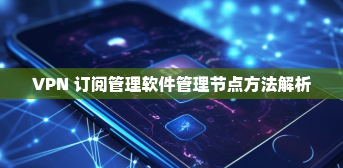 VPN 订阅管理软件管理节点方法解析
