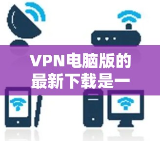 VPN电脑版的最新下载是一个常见的需求，特别是对于有一定技术背景的用户，他们可能需要下载一些功能强大的VPN软件。以下是几个常见的VPN电脑版软件推荐，供您参考