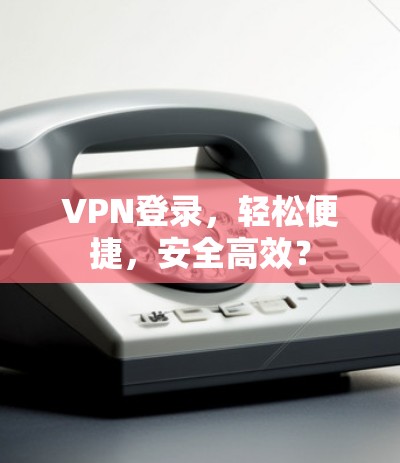 VPN登录，轻松便捷，安全高效？