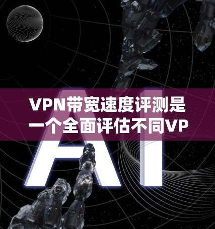 VPN带宽速度评测是一个全面评估不同VPN服务带宽性能的工具，通过实时测试和多种指标比较服务表现。以下是详细的内容