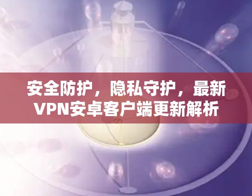 安全防护，隐私守护，最新VPN安卓客户端更新解析