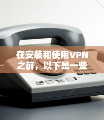 在安装和使用VPN之前，以下是一些关键步骤和注意事项