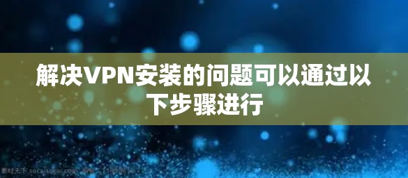 解决VPN安装的问题可以通过以下步骤进行