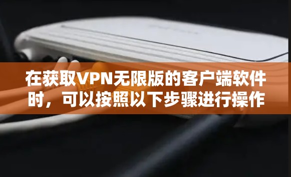 在获取VPN无限版的客户端软件时，可以按照以下步骤进行操作，以确保安全性和高效性