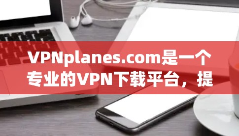 VPNplanes.com是一个专业的VPN下载平台，提供多种VPN软件选择，包括国内、国际和国际+服务。以下是下载VPN软件的步骤和注意事项