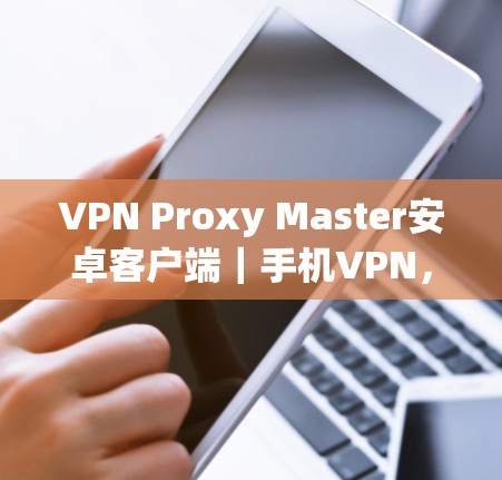 VPN Proxy Master安卓客户端｜手机VPN，高效、安全、易用的手机专用VPN解决方案