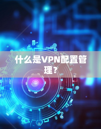 什么是VPN配置管理？