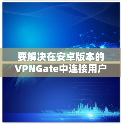 要解决在安卓版本的VPNGate中连接用户的问题，可以按照以下步骤操作