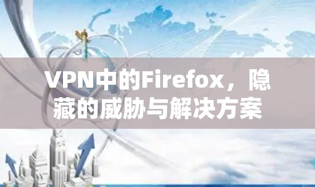 VPN中的Firefox，隐藏的威胁与解决方案