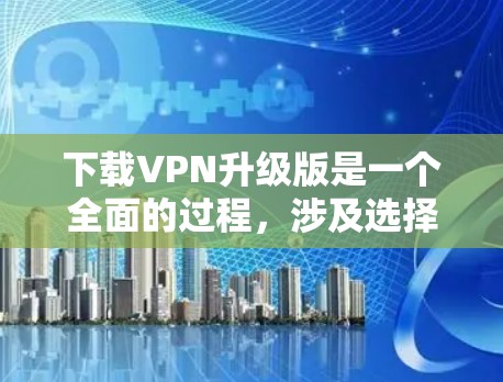 下载VPN升级版是一个全面的过程，涉及选择服务、了解特色、安装和使用。以下是一个详细的步骤指南