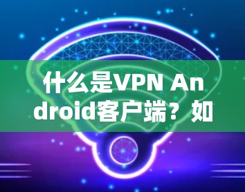 什么是VPN Android客户端？如何选择一个安全高效的VPN客户端
