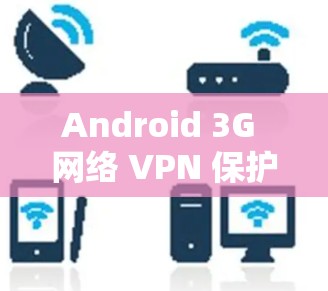 Android 3G 网络 VPN 保护隐私与安全