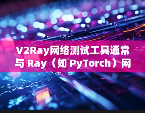 V2Ray网络测试工具通常与 Ray（如 PyTorch）网络测试相关，以下是几种常见的网络测试工具及其用途