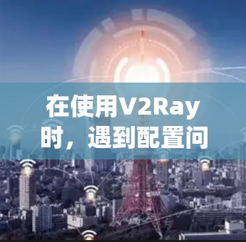 在使用V2Ray时，遇到配置问题时，可以按照以下步骤解决
