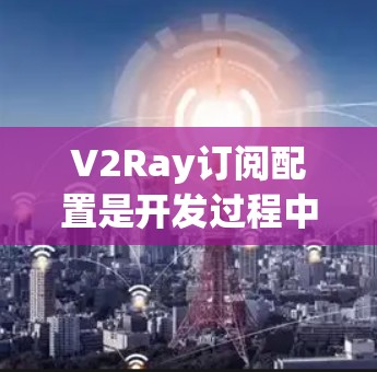 V2Ray订阅配置是开发过程中常见的任务之一，通常涉及订阅项目的、资源和API等多种订阅类型。以下是常见的订阅配置方法