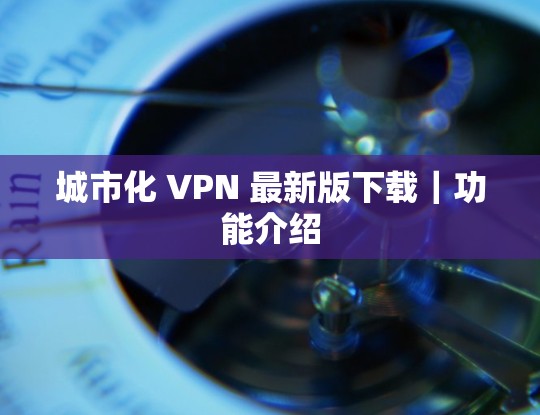 城市化 VPN 最新版下载｜功能介绍