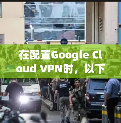 在配置Google Cloud VPN时，以下是详细的步骤指南，以确保每个配置环节都正确无误