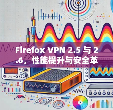 Firefox VPN 2.5 与 2.6，性能提升与安全革新