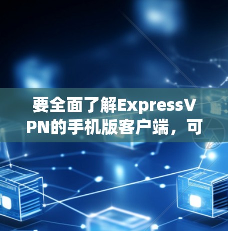 要全面了解ExpressVPN的手机版客户端，可以按照以下步骤进行