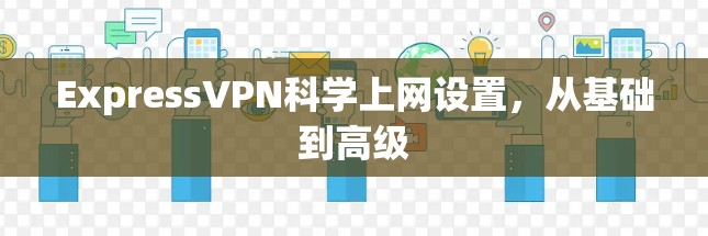 ExpressVPN科学上网设置，从基础到高级
