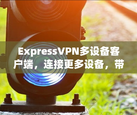 ExpressVPN多设备客户端，连接更多设备，带来更高效的信息传播