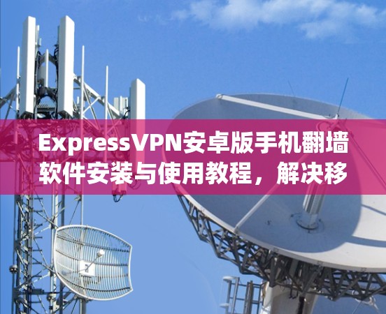 ExpressVPN安卓版手机翻墙软件安装与使用教程，解决移动网络连接问题的完整指南