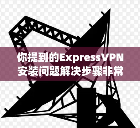 你提到的ExpressVPN安装问题解决步骤非常详细，涵盖了从安装到配置的各个方面。以下是一些可能的常见问题和解决方案，帮助你更好地解决问题