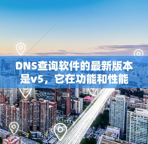 DNS查询软件的最新版本是v5，它在功能和性能方面进行了显著的改进和发展。以下是v5的主要特点和改进