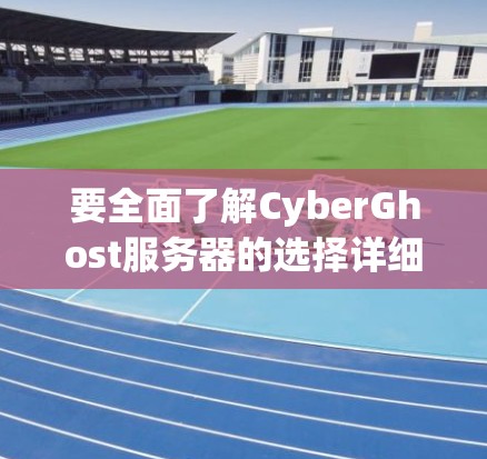 要全面了解CyberGhost服务器的选择详细说明，可以从以下几个方面进行深入探讨